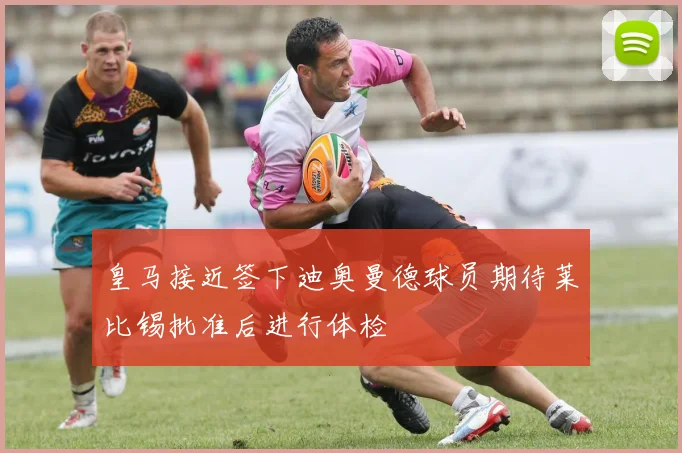 皇马接近签下迪奥曼德球员期待莱比锡批准后进行体检